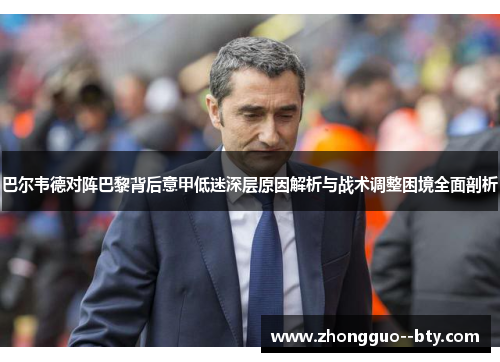 巴尔韦德对阵巴黎背后意甲低迷深层原因解析与战术调整困境全面剖析