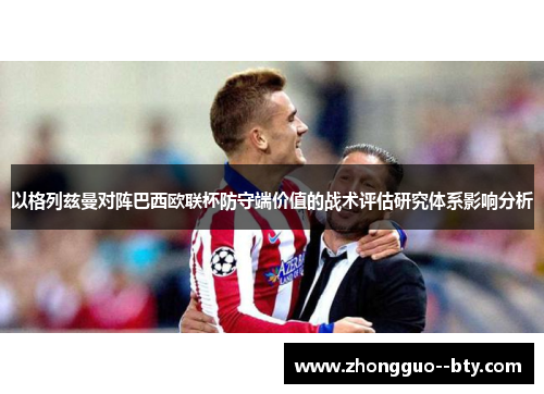 以格列兹曼对阵巴西欧联杯防守端价值的战术评估研究体系影响分析 以格列兹曼对阵巴西欧联杯防守端价值的战术评估研究体系影响分析