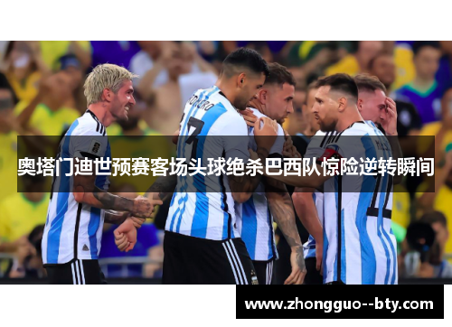 奥塔门迪世预赛客场头球绝杀巴西队惊险逆转瞬间 奥塔门迪世预赛客场头球绝杀巴西队惊险逆转瞬间