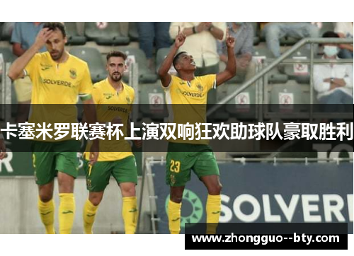 卡塞米罗联赛杯上演双响狂欢助球队豪取胜利 卡塞米罗联赛杯上演双响狂欢助球队豪取胜利